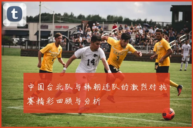 中国台北队与韩朝连队的激烈对抗赛精彩回顾与分析