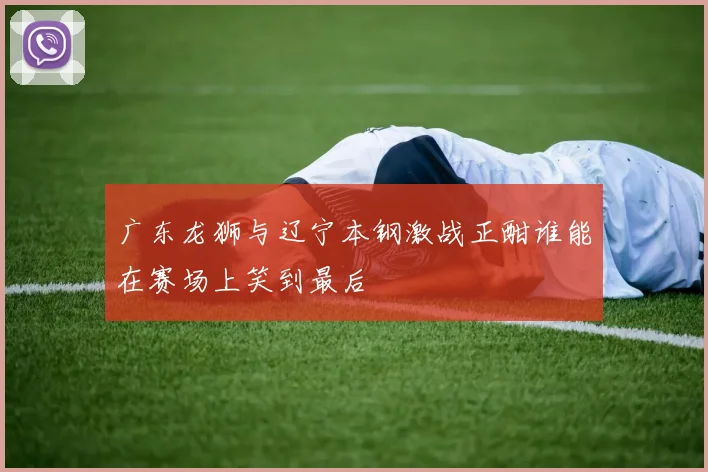 广东龙狮与辽宁本钢激战正酣谁能在赛场上笑到最后