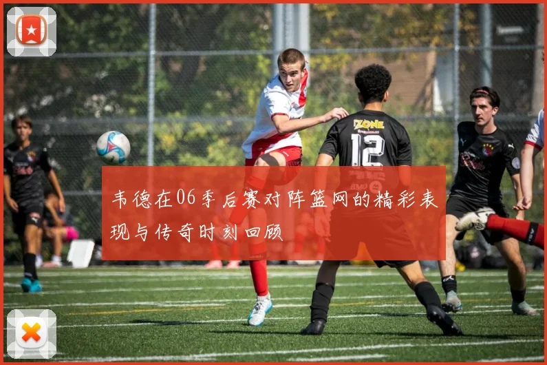 韦德在06季后赛对阵篮网的精彩表现与传奇时刻回顾