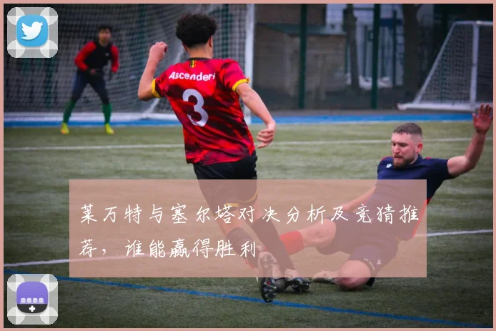 莱万特与塞尔塔对决分析及竞猜推荐，谁能赢得胜利