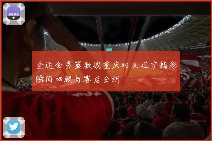 全运会男篮激战重庆对决辽宁精彩瞬间回顾与赛后分析