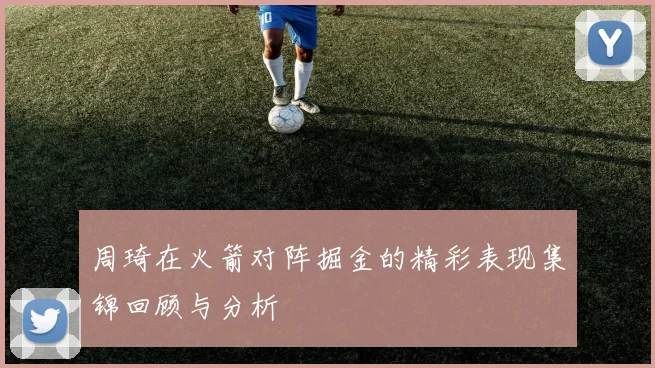 周琦在火箭对阵掘金的精彩表现集锦回顾与分析