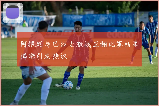 阿根廷与巴拉圭激战正酣比赛结果揭晓引发热议