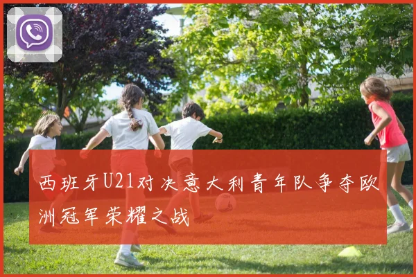西班牙U21对决意大利青年队争夺欧洲冠军荣耀之战