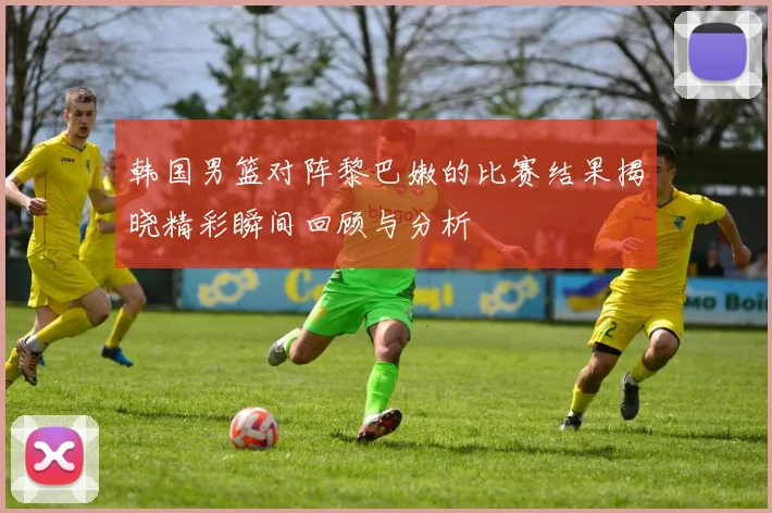 韩国男篮对阵黎巴嫩的比赛结果揭晓精彩瞬间回顾与分析