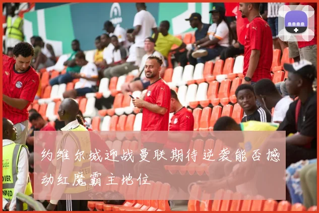 约维尔城迎战曼联期待逆袭能否撼动红魔霸主地位
