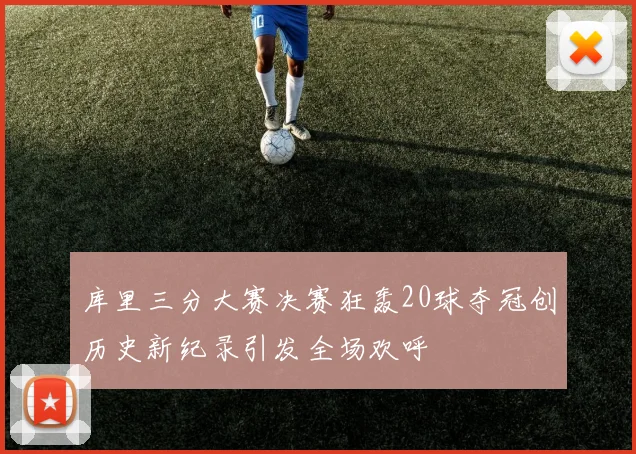 库里三分大赛决赛狂轰20球夺冠创历史新纪录引发全场欢呼