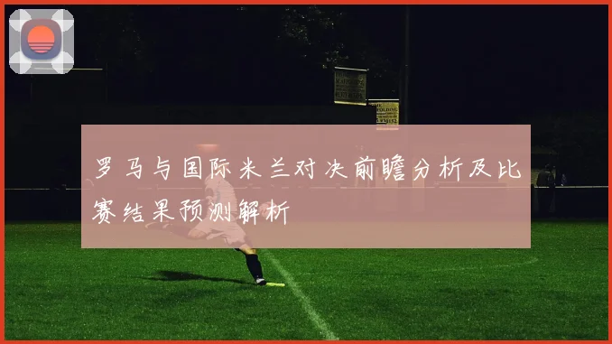 罗马与国际米兰对决前瞻分析及比赛结果预测解析