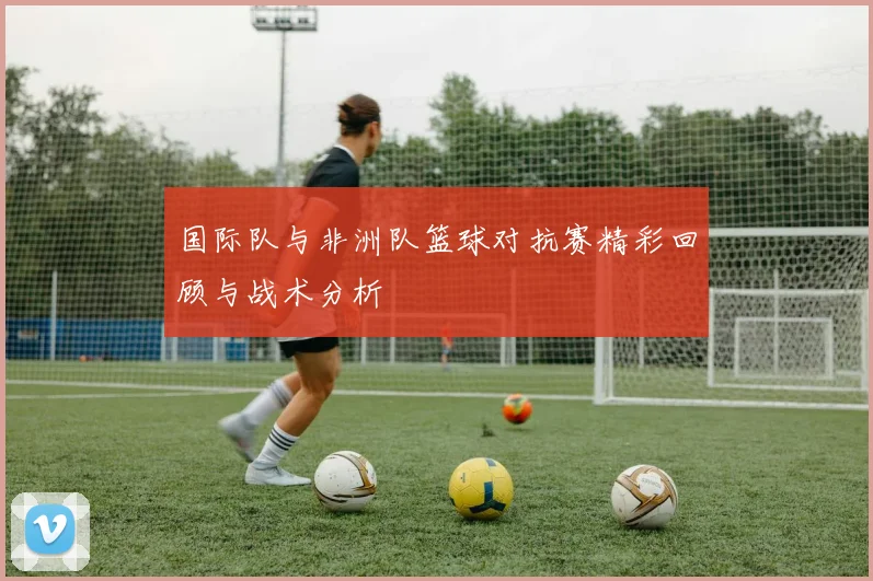 国际队与非洲队篮球对抗赛精彩回顾与战术分析
