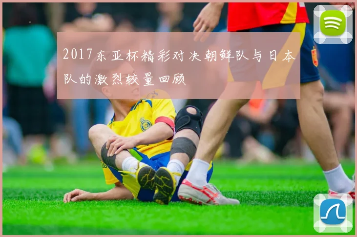 2017东亚杯精彩对决朝鲜队与日本队的激烈较量回顾