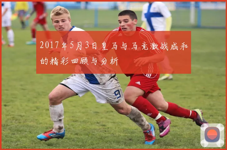 2017年5月3日皇马与马竞激战成和的精彩回顾与分析